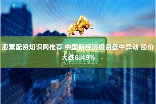 股票配资知识网推荐 中国新经济投资盘中异动 股价大跌6.49%