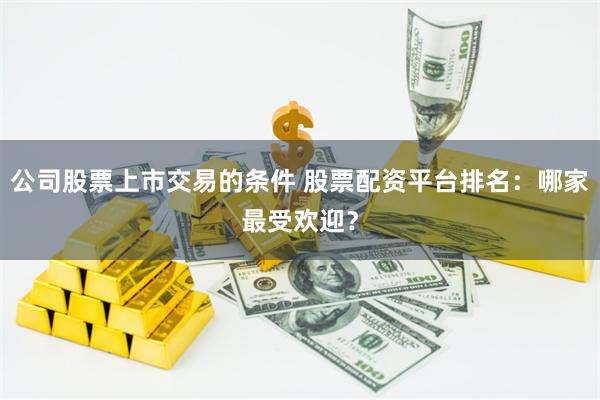 公司股票上市交易的条件 股票配资平台排名：哪家最受欢迎？