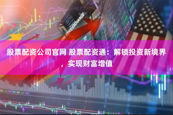 股票配资公司官网 股票配资通：解锁投资新境界，实现财富增值