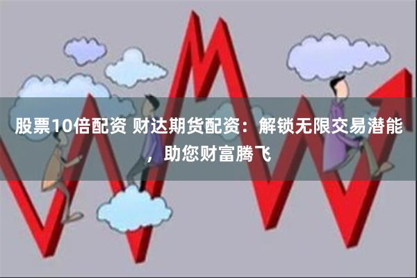 股票10倍配资 财达期货配资：解锁无限交易潜能，助您财富腾飞