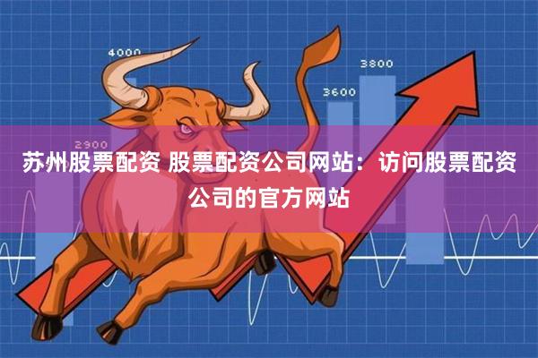 苏州股票配资 股票配资公司网站：访问股票配资公司的官方网站