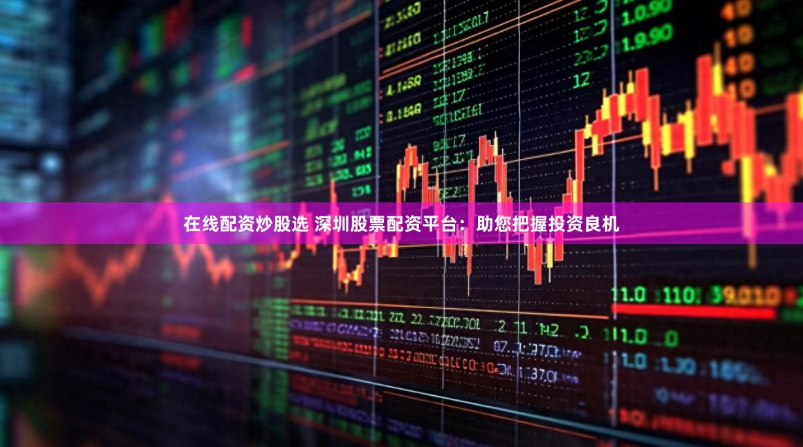 在线配资炒股选 深圳股票配资平台：助您把握投资良机