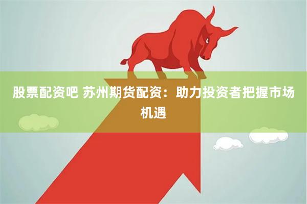股票配资吧 苏州期货配资：助力投资者把握市场机遇