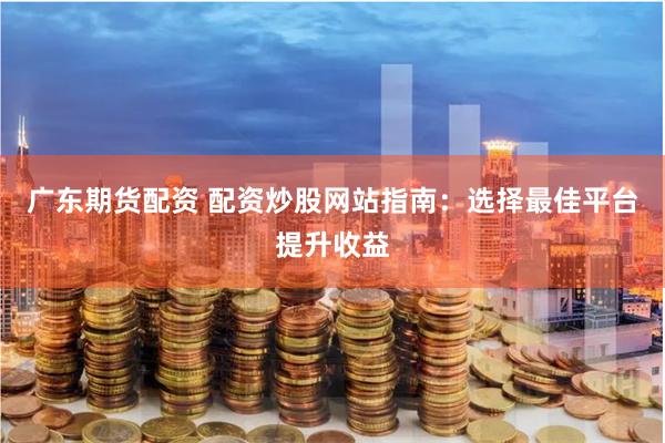 广东期货配资 配资炒股网站指南：选择最佳平台提升收益