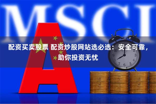 配资买卖股票 配资炒股网站选必选：安全可靠，助你投资无忧