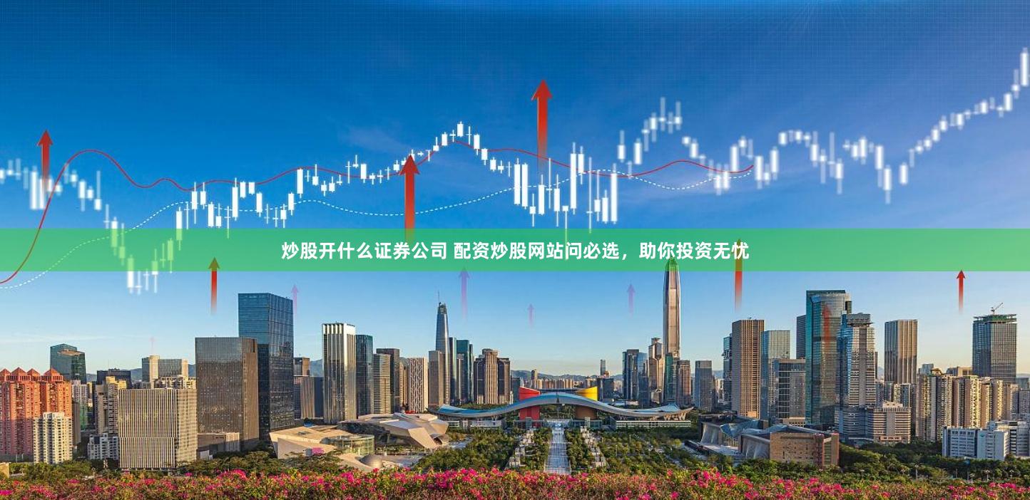 炒股开什么证券公司 配资炒股网站问必选，助你投资无忧
