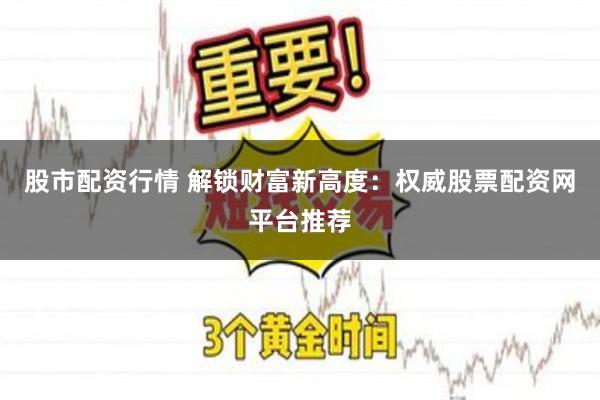 股市配资行情 解锁财富新高度：权威股票配资网平台推荐