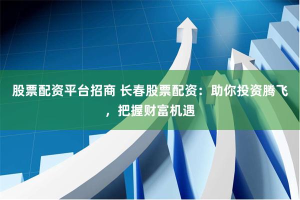 股票配资平台招商 长春股票配资：助你投资腾飞，把握财富机遇