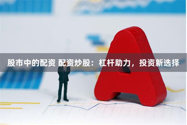 股市中的配资 配资炒股：杠杆助力，投资新选择