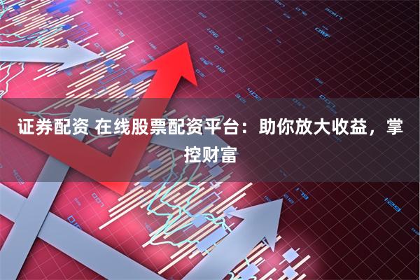证券配资 在线股票配资平台：助你放大收益，掌控财富