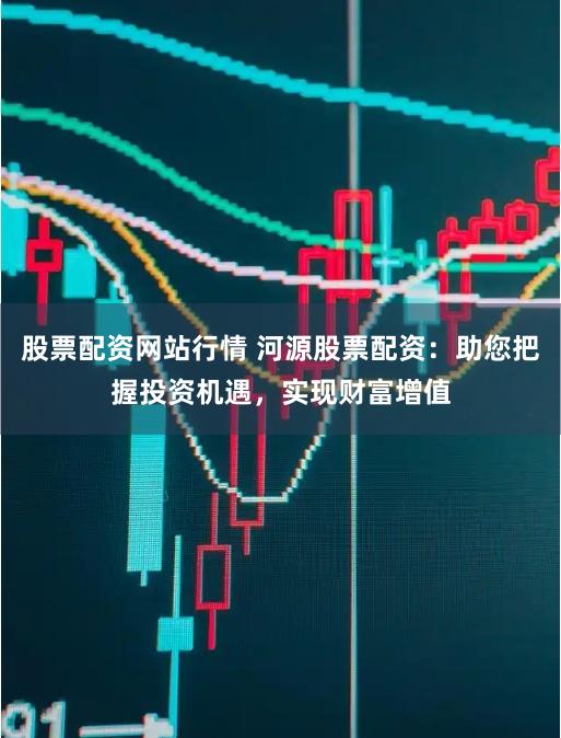 股票配资网站行情 河源股票配资：助您把握投资机遇，实现财富增值