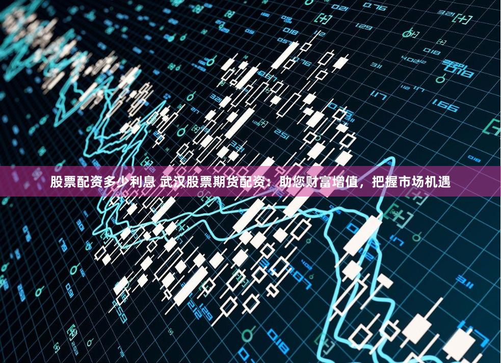 股票配资多少利息 武汉股票期货配资：助您财富增值，把握市场机遇
