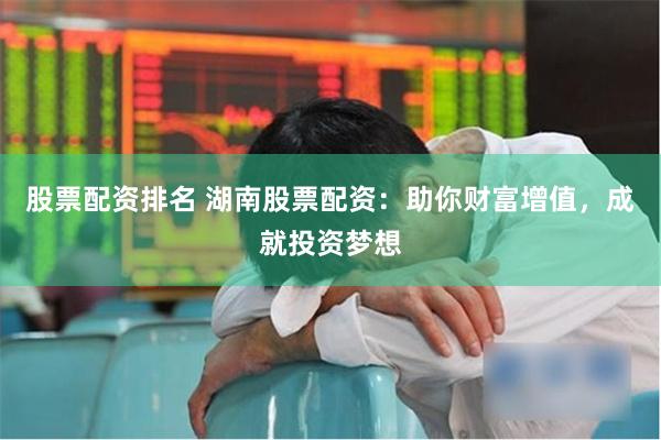 股票配资排名 湖南股票配资：助你财富增值，成就投资梦想