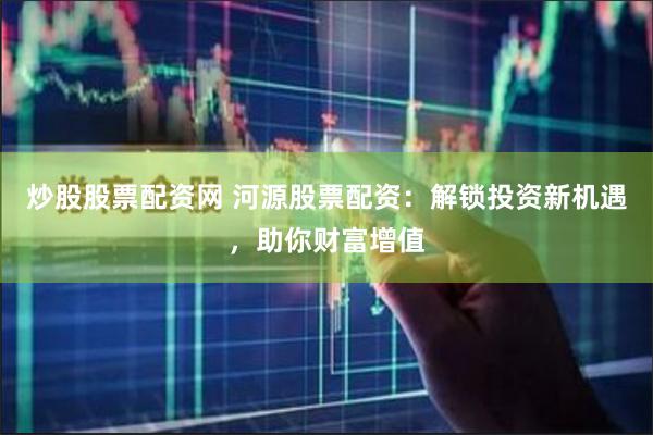 炒股股票配资网 河源股票配资：解锁投资新机遇，助你财富增值