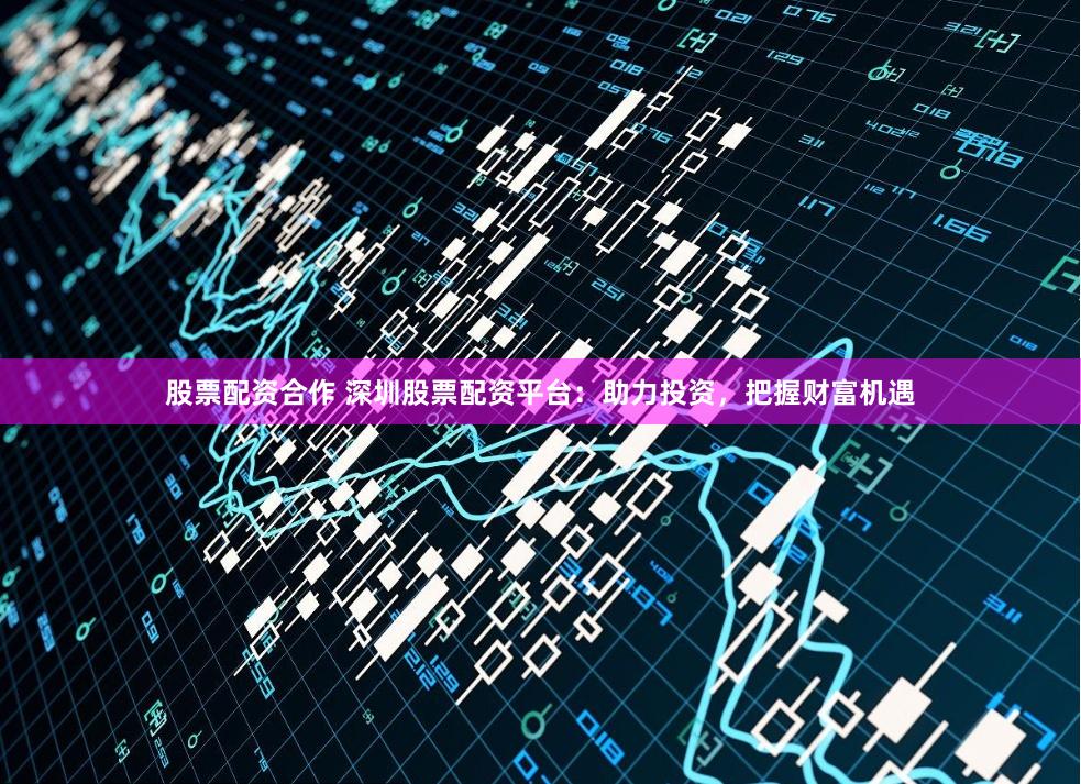 股票配资合作 深圳股票配资平台：助力投资，把握财富机遇
