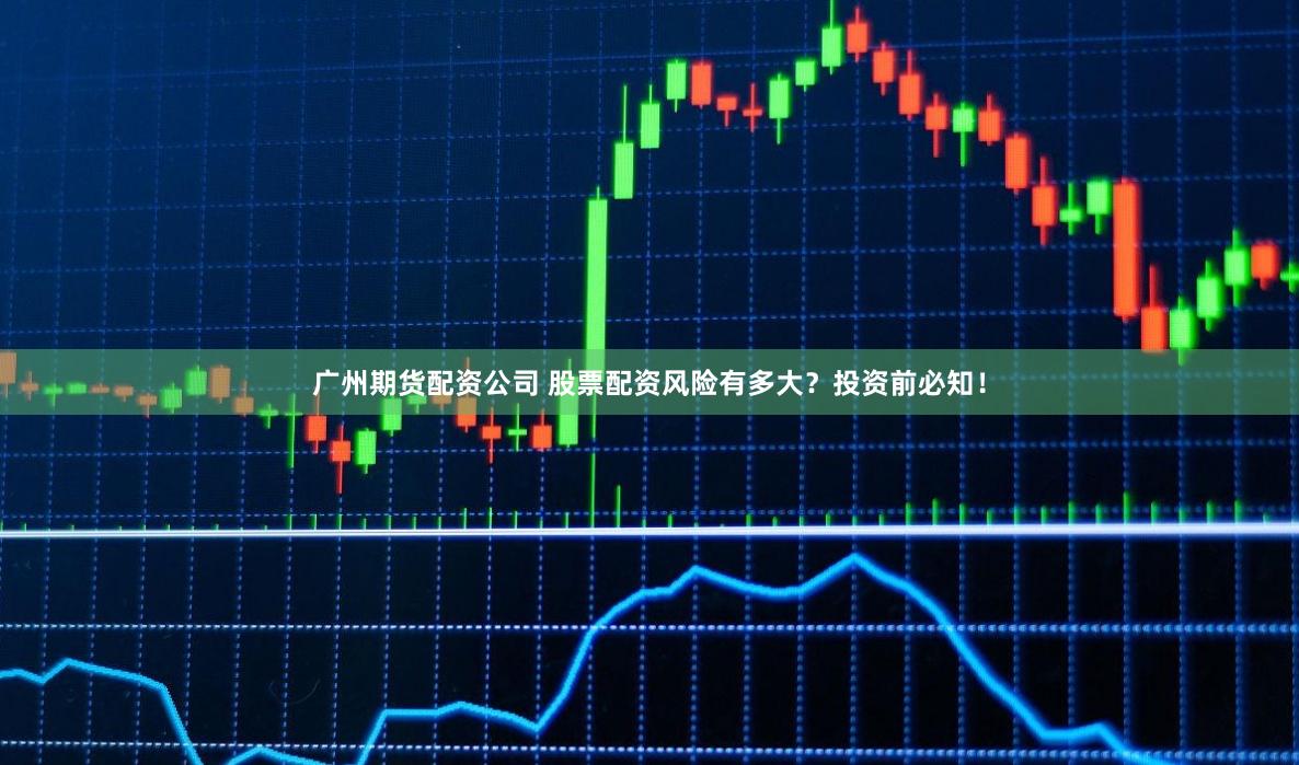 广州期货配资公司 股票配资风险有多大？投资前必知！