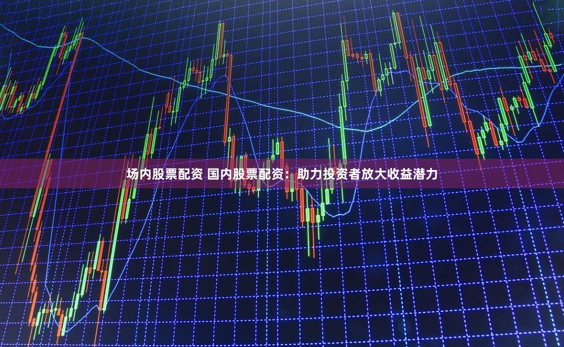 场内股票配资 国内股票配资：助力投资者放大收益潜力