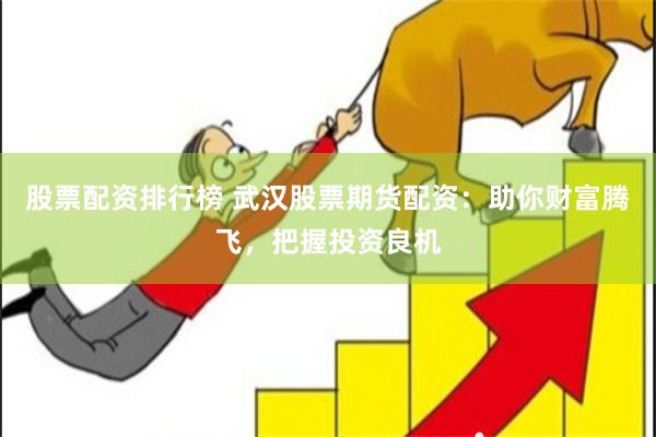 股票配资排行榜 武汉股票期货配资：助你财富腾飞，把握投资良机