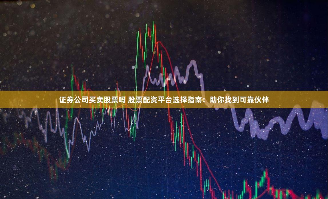 证券公司买卖股票吗 股票配资平台选择指南：助你找到可靠伙伴