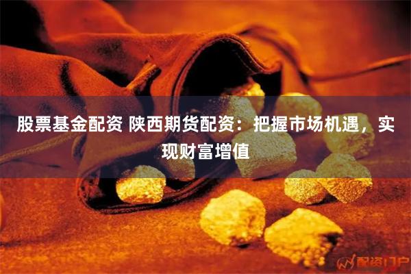 股票基金配资 陕西期货配资：把握市场机遇，实现财富增值