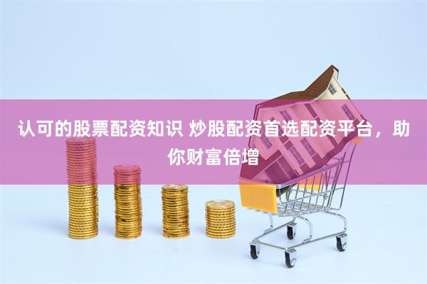 认可的股票配资知识 炒股配资首选配资平台，助你财富倍增