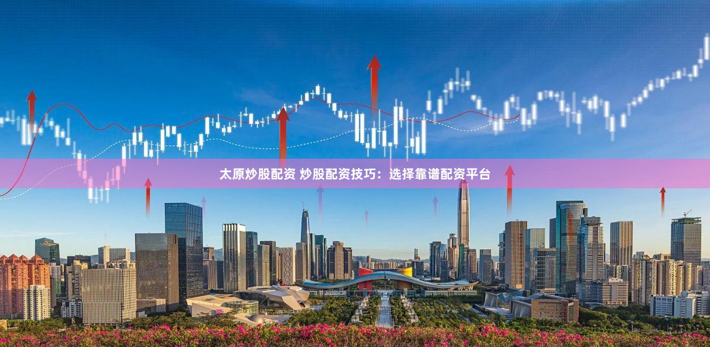 太原炒股配资 炒股配资技巧：选择靠谱配资平台