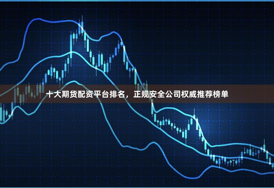 十大期货配资平台排名，正规安全公司权威推荐榜单