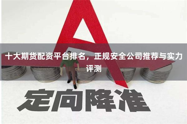十大期货配资平台排名，正规安全公司推荐与实力评测
